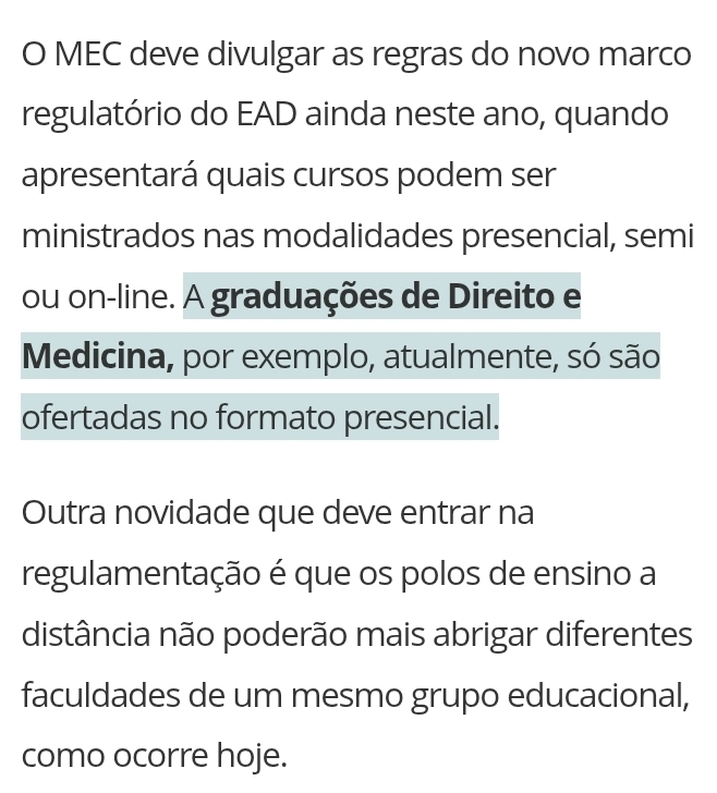 MEC deve divulgar as regras do novo marco 
regulatório do EAD ainda neste ano, quando 
apresentará quais cursos podem ser 
ministrados nas modalidades presencial, semi 
ou on-line. A graduações de Direito e 
Medicina, por exemplo, atualmente, só são 
ofertadas no formato presencial. 
Outra novidade que deve entrar na 
regulamentação é que os polos de ensino a 
distância não poderão mais abrigar diferentes 
faculdades de um mesmo grupo educacional, 
como ocorre hoje.