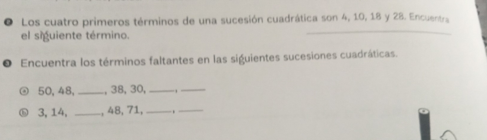 Los cuatro primeros términos de una sucesión cuadrática son 4, 10, 18 y 28. Encuentra 
el siguiente término. 
O Encuentra los términos faltantes en las siguientes sucesiones cuadráticas.
50, 48, _, 38, 30, _ ,_ 
ⓑ 3, 14, _, 48, 71, _,_