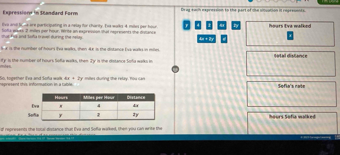 Done
Expressions in Standard Form Drag each expression to the part of the situation it represents.
Eva and Scha are participating in a relay for charity. Eva walks 4 miles per hour. y 4 2 4x 2y hours Eva walked
Sofia walks 2 miles per hour. Write an expression that represents the distance
that Eva and Sofia travel during the relay. 4x+2y d
x
hx is the number of hours Eva walks, then 4x is the distance Eva walks in miles. total distance
lfy is the number of hours Sofia walks, then 2y is the distance Sofia walks in
miles.
So, together Eva and Sofia walk 4x+2y miles during the relay. You can
represent this information in a table. Sofia's rate
hours Sofia walked
'd represents the total distance that Eva and Sofia walked, then you can write the
0 2023 Camegie Leanning