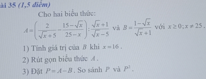 ài 35 (1,5 điểm) 
Cho hai biểu thức:
A=( 2/sqrt(x)+5 - (15-sqrt(x))/25-x ): (sqrt(x)+1)/sqrt(x)-5  và B= (1-sqrt(x))/sqrt(x)+1  với x≥ 0; x!= 25. 
1) Tính giá trị của B khi x=16. 
2) Rút gọn biểu thức A. 
3) Đặt P=A-B. So sánh P và P^2.