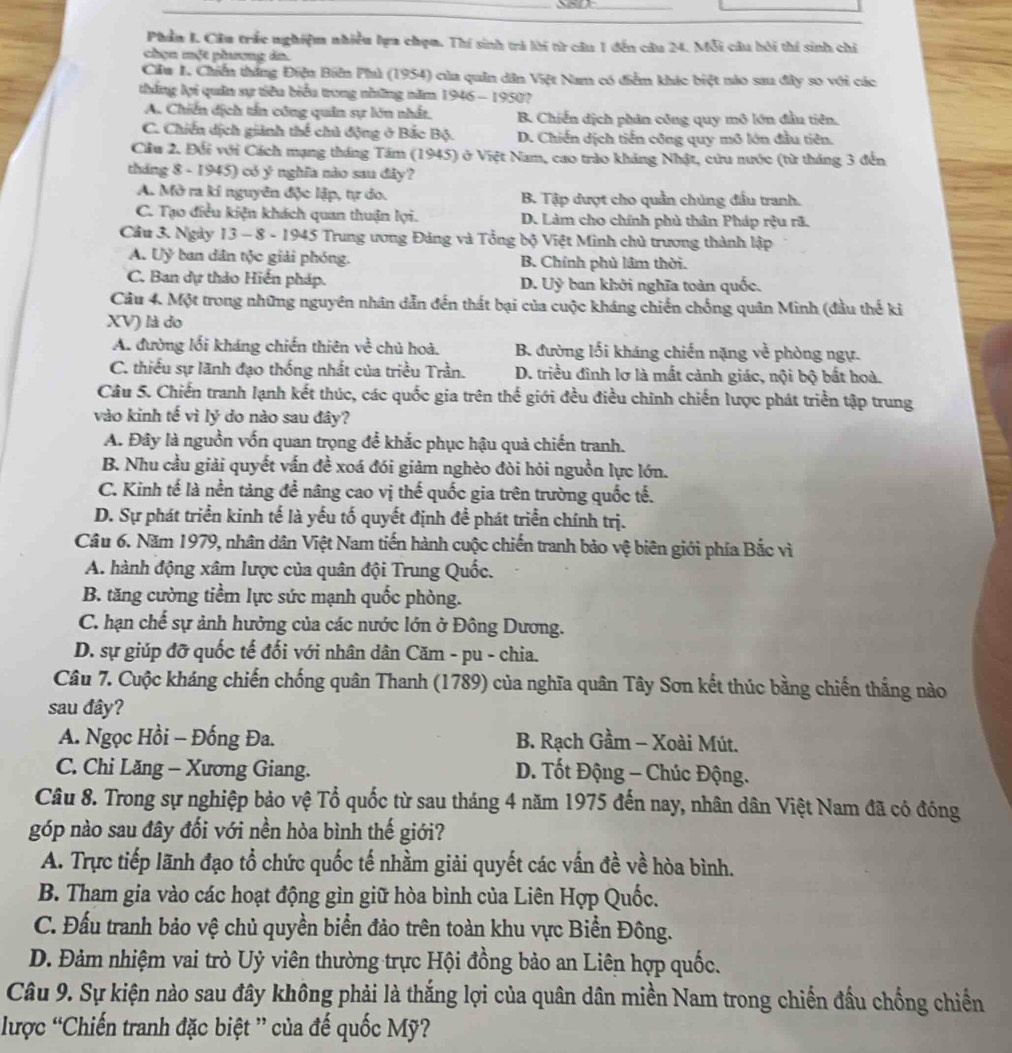 Phần I. Câu trắc nghiệm nhiều lựa chọn. Thí sinh trả lời từ câu 1 đến câu 24. Mỗi câu bôi thí sinh chỉ
chọn một phương án.
Clw I. Chiến thắng Điện Biên Phì (1954) của quân dân Việt Nam có điểm khác biệt nào sau đây so với các
thắng lợi quân sự tiêu biểu trong những năm 1946 - 1950?
A. Chiến dịch tần công quân sự lớn nhất. B. Chiến dịch phân công quy mô lớn đầu tiên.
C. Chiến dịch giảnh thể chủ động ở Bắc Bộ. D. Chiến dịch tiến công quy mô lớn đầu tiên.
Ciu 2. Đổi với Cách mạng tháng Tăm (1945) ở Việt Nam, cao trào kháng Nhật, cứu nước (từ tháng 3 đến
tháng 8 - 1945) có ý nghĩa nào sau đây?
A. Mở ra kí nguyên độc lập, tự do. B. Tập đượt cho quần chúng đầu tranh.
C. Tạo điều kiện khách quan thuận lợi. D. Làm cho chính phủ thân Pháp rệu rã.
Cầu 3. Ngày 13 - 8 - 1945 Trung ương Đảng và Tổng bộ Việt Minh chủ trương thành lập
A. Uỷ ban dân tộc giải phóng. B. Chính phủ lâm thời.
C. Ban dự thảo Hiến pháp. D. Uỷ ban khởi nghĩa toàn quốc.
Câu 4. Một trong những nguyên nhân dẫn đến thất bại của cuộc kháng chiến chống quân Minh (đầu thể ki
XV) là do
A. đường lối kháng chiến thiên về chủ hoà, B. đường lối kháng chiến nặng về phòng ngự.
C. thiếu sự lãnh đạo thống nhất của triều Trần. D. triều đình lơ là mất cảnh giác, nội bộ bất hoà.
Câu 5. Chiến tranh lạnh kết thúc, các quốc gia trên thế giới đều điều chinh chiến lược phát triển tập trung
vào kinh tế vì lý do nào sau đây?
A. Đây là nguồn vốn quan trọng để khắc phục hậu quả chiến tranh.
B. Nhu cầu giải quyết vấn đề xoá đói giảm nghèo đòi hỏi nguồn lực lớn.
C. Kinh tế là nền tảng để nâng cao vị thế quốc gia trên trường quốc tế.
D. Sự phát triển kinh tế là yếu tố quyết định đề phát triển chính trị.
Câu 6. Năm 1979, nhân dân Việt Nam tiến hành cuộc chiến tranh bảo vệ biên giới phía Bắc vì
A. hành động xâm lược của quân đội Trung Quốc.
B. tăng cường tiềm lực sức mạnh quốc phòng.
C. hạn chế sự ảnh hưởng của các nước lớn ở Đông Dương.
D. sự giúp đỡ quốc tế đối với nhân dân Căm - pu - chia.
Câu 7. Cuộc kháng chiến chống quân Thanh (1789) của nghĩa quân Tây Sơn kết thúc bằng chiến thắng nào
sau đây?
A. Ngọc Hồi - Đống Đa. B. Rạch Gầm - Xoài Mút.
C. Chi Lăng - Xương Giang.  D. Tốt Động - Chúc Động.
Câu 8. Trong sự nghiệp bảo vệ Tổ quốc từ sau tháng 4 năm 1975 đến nay, nhân dân Việt Nam đã có đóng
góp nào sau đây đối với nền hòa bình thế giới?
A. Trực tiếp lãnh đạo tổ chức quốc tế nhầm giải quyết các vấn đề về hòa bình.
B. Tham gia vào các hoạt động gìn giữ hòa bình của Liên Hợp Quốc.
C. Đấu tranh bảo vệ chủ quyền biển đảo trên toàn khu vực Biển Đông.
D. Đảm nhiệm vai trò Uỷ viên thường trực Hội đồng bảo an Liên hợp quốc.
Câu 9. Sự kiện nào sau đây không phải là thắng lợi của quân dân miền Nam trong chiến đầu chống chiến
lược “Chiến tranh đặc biệt ” của đế quốc Mỹ?