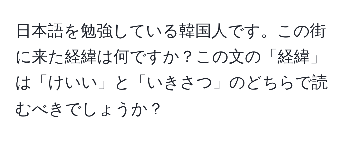 日本語を勉強している韓国人です。この街に来た経緯は何ですか？この文の「経緯」は「けいい」と「いきさつ」のどちらで読むべきでしょうか？