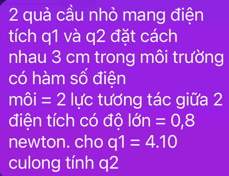 quả cầu nhỏ mang điện 
tích q1 và q2 đặt cách 
nhau 3 cm trong môi trường 
có hàm số điện 
môi =2 lực tương tác giữa 2 
điện tích có độ lớn =0,8
newton. cho q1=4.10
culong tính q2