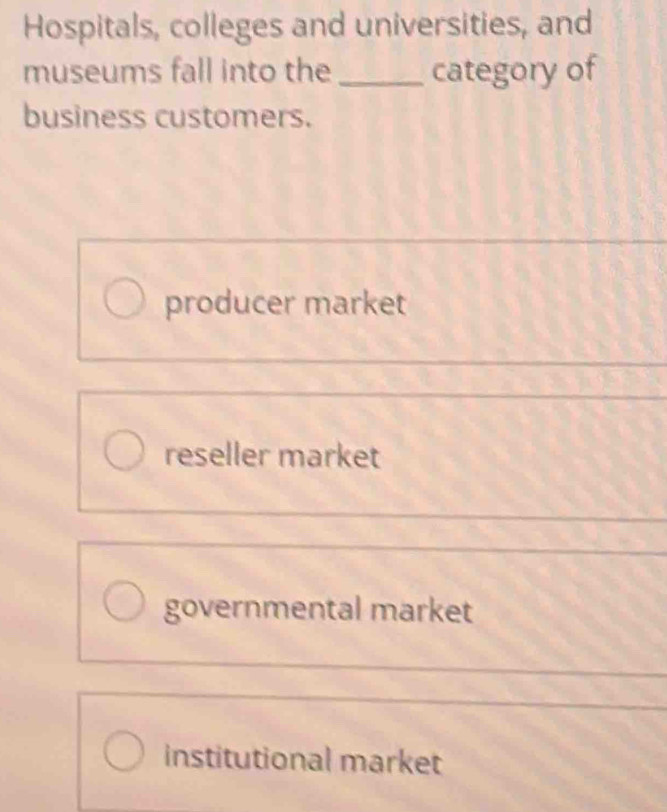 Hospitals, colleges and universities, and
museums fall into the _category of
business customers.
producer market
reseller market
governmental market
institutional market