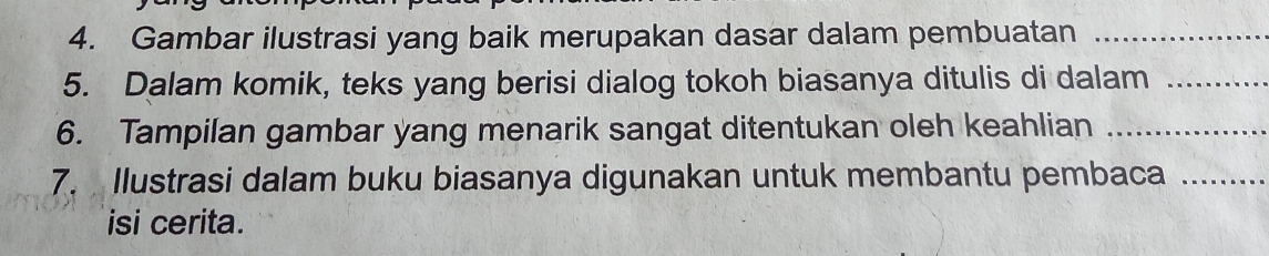 Gambar ilustrasi yang baik merupakan dasar dalam pembuatan_ 
5. Dalam komik, teks yang berisi dialog tokoh biasanya ditulis di dalam_ 
6. Tampilan gambar yang menarik sangat ditentukan oleh keahlian_ 
7. Ilustrasi dalam buku biasanya digunakan untuk membantu pembaca_ 
isi cerita.