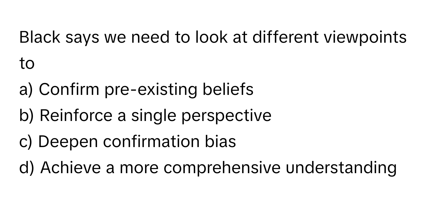 Black says we need to look at different viewpoints to
a) Confirm pre-existing beliefs
b) Reinforce a single perspective
c) Deepen confirmation bias
d) Achieve a more comprehensive understanding