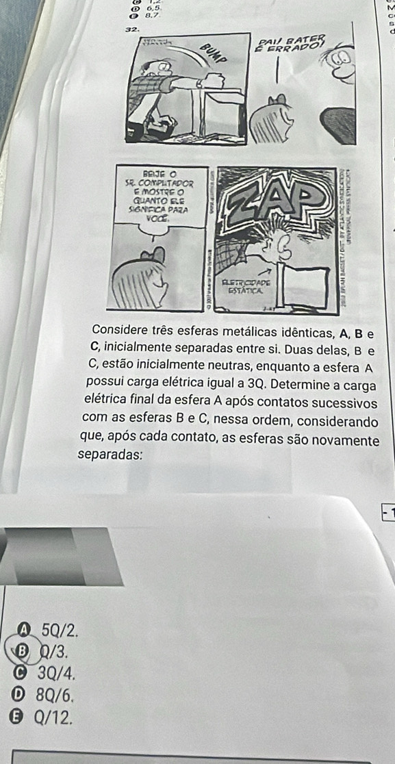 ① 6.5
8.7
C
e
Cmente separadas entre si. Duas delas, B e
C, estão inicialmente neutras, enquanto a esfera A
possui carga elétrica igual a 3Q. Determine a carga
elétrica final da esfera A após contatos sucessivos
com as esferas B e C, nessa ordem, considerando
que, após cada contato, as esferas são novamente
separadas:
④ 5Q/2.
B Q/3.
3Q/4.
Ⓓ 8Q/6.
❺ Q/12.