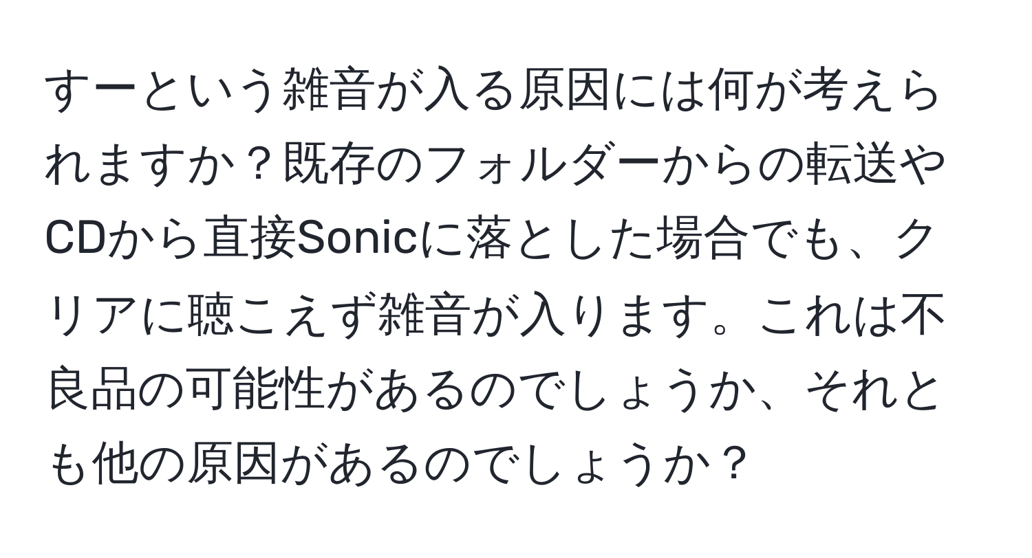 すーという雑音が入る原因には何が考えられますか？既存のフォルダーからの転送やCDから直接Sonicに落とした場合でも、クリアに聴こえず雑音が入ります。これは不良品の可能性があるのでしょうか、それとも他の原因があるのでしょうか？