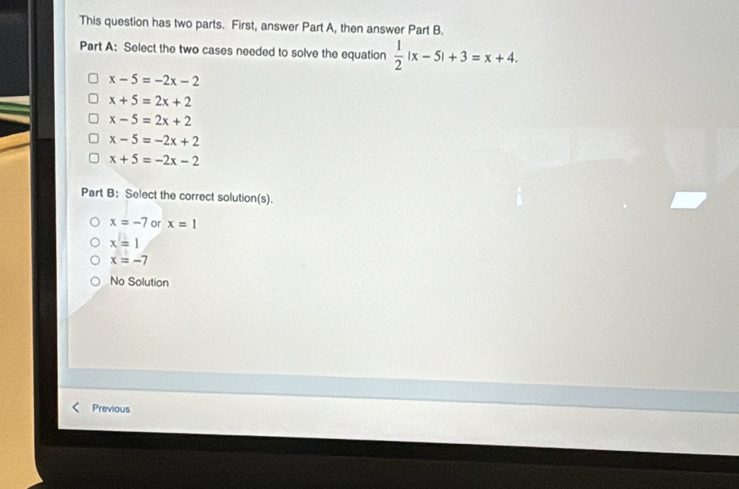 This question has two parts. First, answer Part A, then answer Part B.
Part A: Select the two cases needed to solve the equation  1/2 |x-5|+3=x+4.
x-5=-2x-2
x+5=2x+2
x-5=2x+2
x-5=-2x+2
x+5=-2x-2
Part B: Select the correct solution(s).
x=-7 or x=1
x=1
x=-7
No Solution
Previous