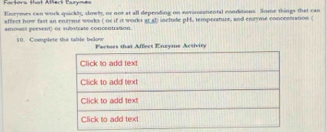 Factors that Affect Enzymes 
Enzymes can work quickly, slowly, or not at all depending on environmental conditions. Some things that can 
affect how fast an enzyme works ( or if it works at 47) include pH, temperature, and enzyme concentration ( 
amount present) or substrate concentration. 
10. Complete the table below