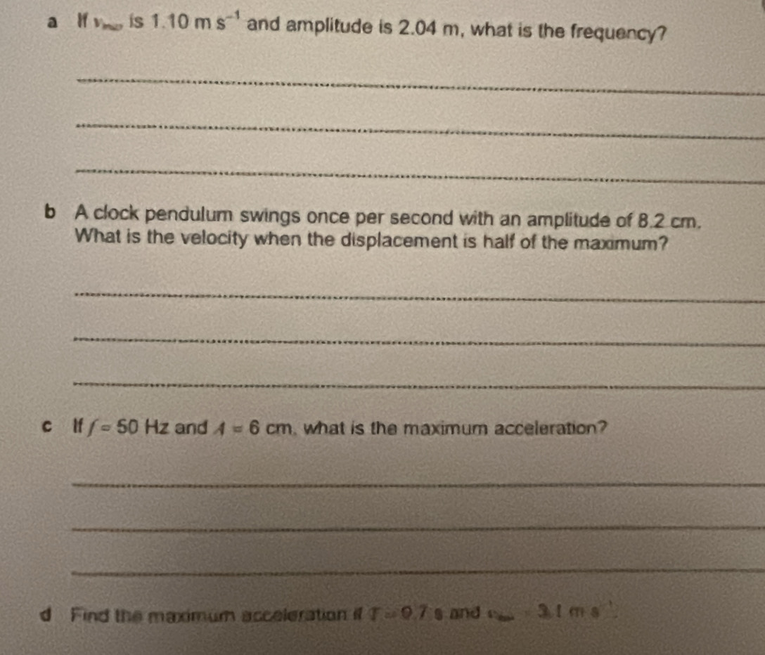 a lf v_max is 1.10ms^(-1) and amplitude is 2.04 m, what is the frequency? 
_ 
_ 
_ 
b A clock pendulum swings once per second with an amplitude of 8.2 cm. 
What is the velocity when the displacement is half of the maximum? 
_ 
_ 
_ 
c lf f=50Hz and A=6cm what is the maximum acceleration? 
_ 
_ 
_ 
d Find the maximum acceleration if T=9.7s and f 3.1ms