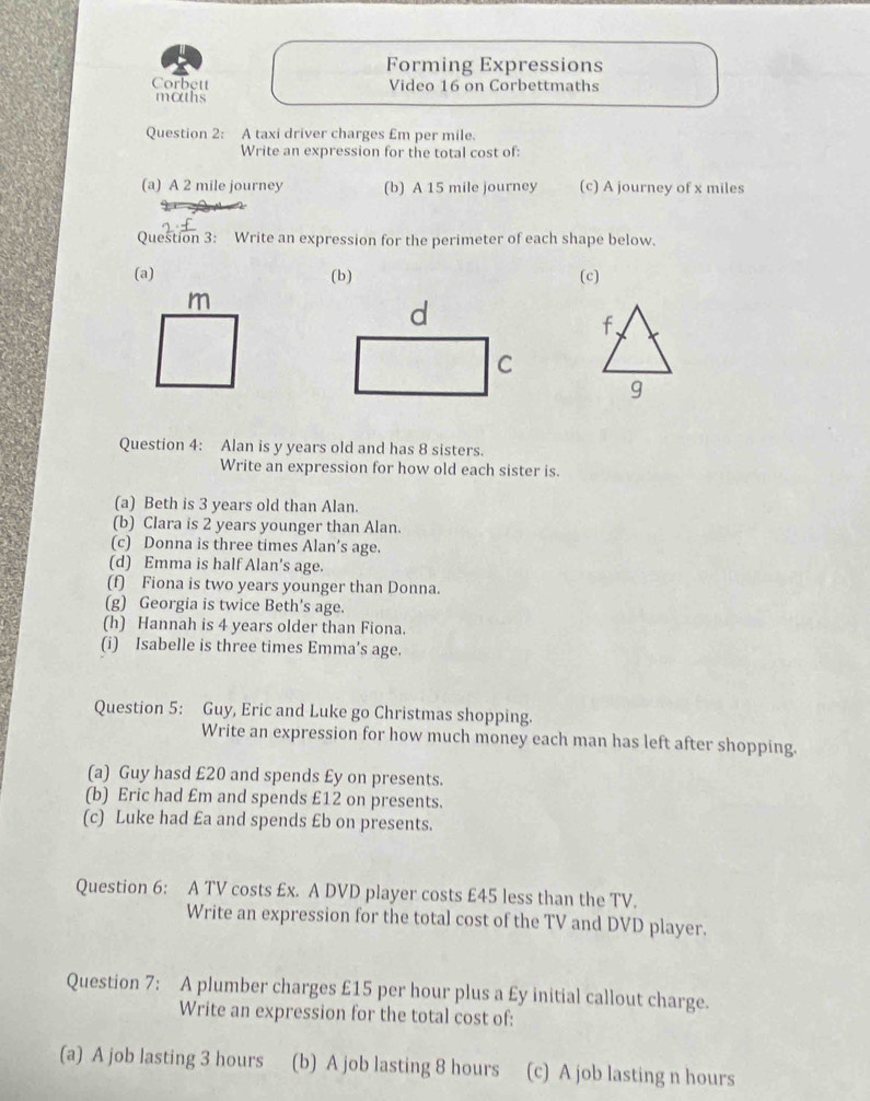 Forming Expressions
Corbett Video 16 on Corbettmaths
maths
Question 2: A taxi driver charges £m per mile.
Write an expression for the total cost of:
(a) A 2 mile journey (b) A 15 mile journey (c) A journey of x miles
Question 3: Write an expression for the perimeter of each shape below.
(a) (b) (c)
m
d
C
Question 4: Alan is y years old and has 8 sisters.
Write an expression for how old each sister is.
(a) Beth is 3 years old than Alan.
(b) Clara is 2 years younger than Alan.
(c) Donna is three times Alan’s age.
(d) Emma is half Alan's age.
(f) Fiona is two years younger than Donna.
(g) Georgia is twice Beth's age.
(h) Hannah is 4 years older than Fiona.
(i) Isabelle is three times Emma’s age.
Question 5: Guy, Eric and Luke go Christmas shopping.
Write an expression for how much money each man has left after shopping.
(a) Guy hasd £20 and spends £y on presents.
(b) Eric had £m and spends £12 on presents.
(c) Luke had £a and spends £b on presents.
Question 6: A TV costs £x. A DVD player costs £45 less than the TV.
Write an expression for the total cost of the TV and DVD player.
Question 7: A plumber charges £15 per hour plus a £y initial callout charge.
Write an expression for the total cost of:
(a) A job lasting 3 hours (b) A job lasting 8 hours (c) A job lasting n hours