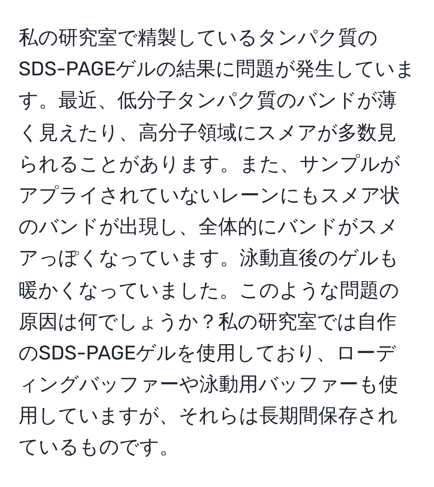 私の研究室で精製しているタンパク質のSDS-PAGEゲルの結果に問題が発生しています。最近、低分子タンパク質のバンドが薄く見えたり、高分子領域にスメアが多数見られることがあります。また、サンプルがアプライされていないレーンにもスメア状のバンドが出現し、全体的にバンドがスメアっぽくなっています。泳動直後のゲルも暖かくなっていました。このような問題の原因は何でしょうか？私の研究室では自作のSDS-PAGEゲルを使用しており、ローディングバッファーや泳動用バッファーも使用していますが、それらは長期間保存されているものです。