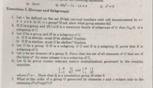 ing equrton s : 
a) 3x=0 b) 49x^2-7x-12=0 e) x^4=0
Exercises: I. (Groups and Subgroups) 
1. Let * be defined on the set a- all rational numbers with odd denominators by a°
b=a+b. Is langle H,· rangle a group? If not, show what group axioms fail. 
2. If G is a group and ( H_1| ieA) is a nonempty family of subgroups of G, then ∩ _ielH_1 in n 
subgroup of G. 
3. Let G be a group and H be a subgroup of G
a) If G is abelian, must H be abelian? Explain. 
b) If H is abelian, must G be abelian? Explain. 
4. Let G be a group. If H is a subgroup of G and K is a subgroup H, prove that K is 
subgroup of G. 
5. Let σ be an element of a group G. Prove that the set of all elements of G that are of 
the form a^n for some integer n is a subgroup of G. 
6. Let Q be group (under ordinary matrix multiplication) generated by the complex 
matrices
beginbmatrix 0&1 -1&0endbmatrix and beginbmatrix 0&i i&0endbmatrix
where i^2=-. Show that Q is a nonabelian group of order 8. 
7. What is the order of a group G generated by elements x and y subject only to the 
relations x^2=y^2=(xy)^2=1 ?