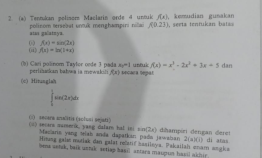 Tentukan polinom Maclarin orde 4 untuk f(x) , kemudian gunakan 
polinom tersebut untuk menghampiri nilai f(0.23) , serta tentukan batas 
atas galatnya. 
(i) f(x)=sin (2x)
(ii) f(x)=ln (1+x)
(b) Cari polinom Taylor orde 3 pada x_0=1 untuk f(x)=x^3-2x^2+3x+5dan
perlihatkan bahwa ia mewakili f(x) secara tepat 
(c) Hitunglah
∈tlimits _0^1sin (2x)dx
(i) secara analitis (solusi sejati) 
(ii) secara numerik, yang dalam hal ini sin (2x) dihampiri dengan deret 
Maclarin yang telah anda dapatkan pada jawaban 2(a)(i) di atas. 
Hitung galat mutlak dan galat relatif haşilnya. Pakailah enam angka 
bena untuk, baik untuk setiap hasil antara maupun hasil akhir.