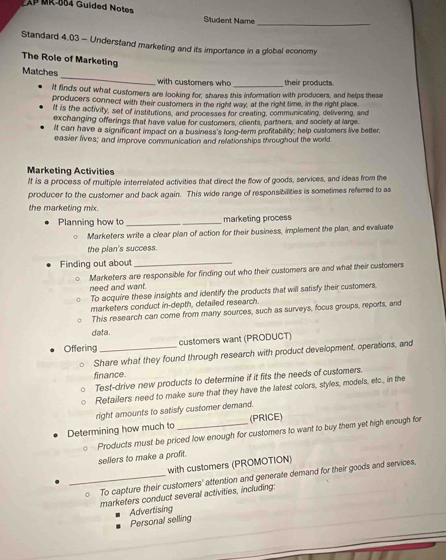 LAP MR-004 Guided Notes 
_ 
Student Name 
Standard 4.03 - Understand marketing and its importance in a global economy 
The Role of Marketing 
_ 
Matches 
with customers who their products. 
It finds out what customers are looking for, shares this information with producers, and helps these 
producers connect with their customers in the right way, at the right time, in the right place. 
It is the activity, set of institutions, and processes for creating, communicating, delivering, and 
exchanging offerings that have value for customers, clients, partners, and society at large. 
It can have a significant impact on a business's long-term profitability; help customers live better, 
easier lives; and improve communication and relationships throughout the world. 
Marketing Activities 
It is a process of multiple interrelated activities that direct the flow of goods, services, and ideas from the 
producer to the customer and back again. This wide range of responsibilities is sometimes referred to as 
the marketing mix. 
Planning how to __marketing process 
Marketers write a clear plan of action for their business, implement the plan, and evaluate 
the plan's success. 
Finding out about_ 
Marketers are responsible for finding out who their customers are and what their customers 
need and want. 
To acquire these insights and identify the products that will satisfy their customers, 
marketers conduct in-depth, detailed research. 
This research can come from many sources, such as surveys, focus groups, reports, and 
data. 
Offering _customers want (PRODUCT) 
Share what they found through research with product development, operations, and 
finance. 
Test-drive new products to determine if it fits the needs of customers. 
Retailers need to make sure that they have the latest colors, styles, models, etc., in the 
right amounts to satisfy customer demand. 
Determining how much to _(PRICE) 
Products must be priced low enough for customers to want to buy them yet high enough for 
sellers to make a profit. 
with customers (PROMOTION) 
_。 To capture their customers' attention and generate demand for their goods and services, 
marketers conduct several activities, including: 
Advertising 
Personal selling