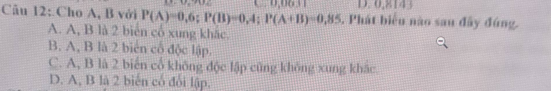 0,0631
D. 0,2,00
Câu 12: Cho A, B với P(A)=0,6; P(B)=0,4; P(A+B)=0,85 , Phát biểu nào sau đây đúng.
A. A, B là 2 biên cổ xung khác,
B. A, B là 2 biên cổ độc lập.
C. A, B là 2 biến cổ không độc lập cũng không xung khác
D. A, B là 2 biển có đổi lập.