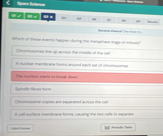 of
Spas: Sclanae
a a x Q Q5 . Feesults
Secandi citancall Ohe more try.
Which of these events happen during the metaphase stage of mitosis?
Chromosomes line up across the middle of the cell
A nuclear membrane forms around each set of chromosomes
The nucleus starts to breek down
Spindle fibres form
Chromosome copies are separated across the cell
A call surface membrane forms, causing the two cells to separate
I) dan t know Periodic Table