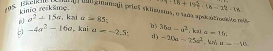 kinio reikšmę.
7· 18+19 5/7 · 18-2 6/7 · 18. 
195. Iškelkite be ndraj dauginamaji prieš skliaustus, o tada apskaičiuokite reiš
a) a^2+15a , kai a=85 :
c) -4a^2-16a , kai a=-2,5; b) 36a-a^2 , kai a=16
d) -20a-25a^2 , kai a=-10.