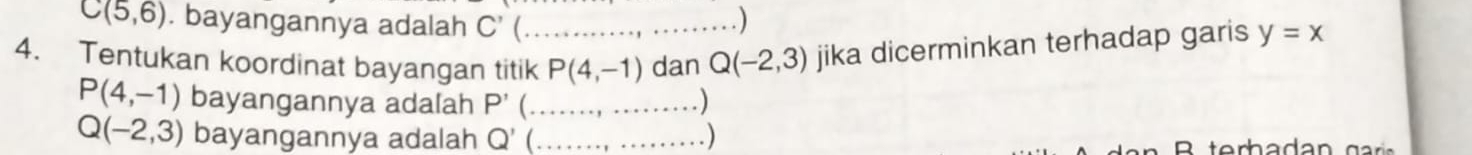 C(5,6). bayangannya adalah C'
) 
4. Tentukan koordinat bayangan titik_ P(4,-1) dan Q(-2,3) jika dicerminkan terhadap garis y=x
P(4,-1) bayangannya adalah P' _
Q(-2,3) bayangannya adalah Q' (_ .