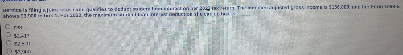 Bernice is filing a joint return and qualifies to deduct student loan interest on her 2023 tax return. The modified adjusted gross income is $156,000, and her Form 1098 -E
shows $3,900 in box 1. For 2023, the maximum student loan interest deduction she can deduct is
$33
$2,417
$2,500
$3,900