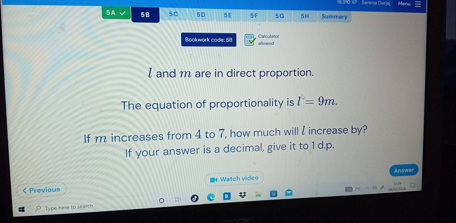 16,910 XP Serena Derjaj Menu 
5A 5B 5C 5D 5E 5F 5G 5H Summary 
Calculator 
Bookwork code: 5B allowed
l and m are in direct proportion. 
The equation of proportionality is l=9m. 
If m increases from 4 to 7, how much will I increase by? 
If your answer is a decimal, give it to 1 d.p. 
Answer 
Watch video 
12:29 
Previous 
08/12/2024 
Type here to search