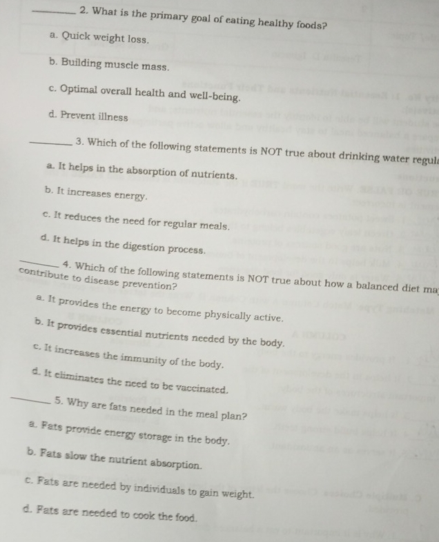 What is the primary goal of eating healthy foods?
a. Quick weight loss.
b. Building muscle mass.
c. Optimal overall health and well-being.
d. Prevent illness
_3. Which of the following statements is NOT true about drinking water regul
a. It helps in the absorption of nutrients.
b. It increases energy.
c. It reduces the need for regular meals.
_
d. It helps in the digestion process.
4. Which of the following statements is NOT true about how a balanced diet ma
contribute to disease prevention?
a. It provides the energy to become physically active.
b. It provides essential nutrients needed by the body.
c. It increases the immunity of the body.
_
d. It eliminates the need to be vaccinated.
5. Why are fats needed in the meal plan?
a. Fats provide energy storage in the body.
b. Fats slow the nutrient absorption.
c. Fats are needed by individuals to gain weight.
d. Fats are needed to cook the food.
