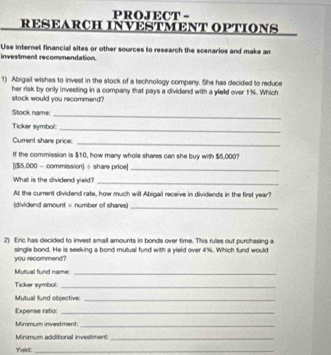 PROJECT - 
RESEARCH INVESTMENT OPTIONS 
Use internet financial sites or other sources to research the scenarios and make an 
investment recommendation. 
1) Abigail wishes to invest in the stock of a technology company. She has decided to reduce 
her risk by only investing in a company that pays a dividend with a yield over 1%. Which 
stock would you recommend? 
Stock name:_ 
Ticker symbol:_ 
Current share price:_ 
If the commission is $10, how many whole shares can she buy with $5,000? 
[($5,000 - commission) ÷ share price]_ 
What is the dividend yield?_ 
At the current dividend rate, how much will Abigail receive in dividends in the first year? 
(dividend amount × number of shares)_ 
2) Eric has decided to invest small amounts in bonds over time. This rules out purchasing a 
single bond. He is seeking a bond mutual fund with a yield over 4%. Which fund would 
you recommend? 
Mutual fund name:_ 
Ticker symbol:_ 
Mutual fund objective:_ 
Expense ratio:_ 
Minimum investment_ 
Minimum additional investment:_ 
Yeld:_