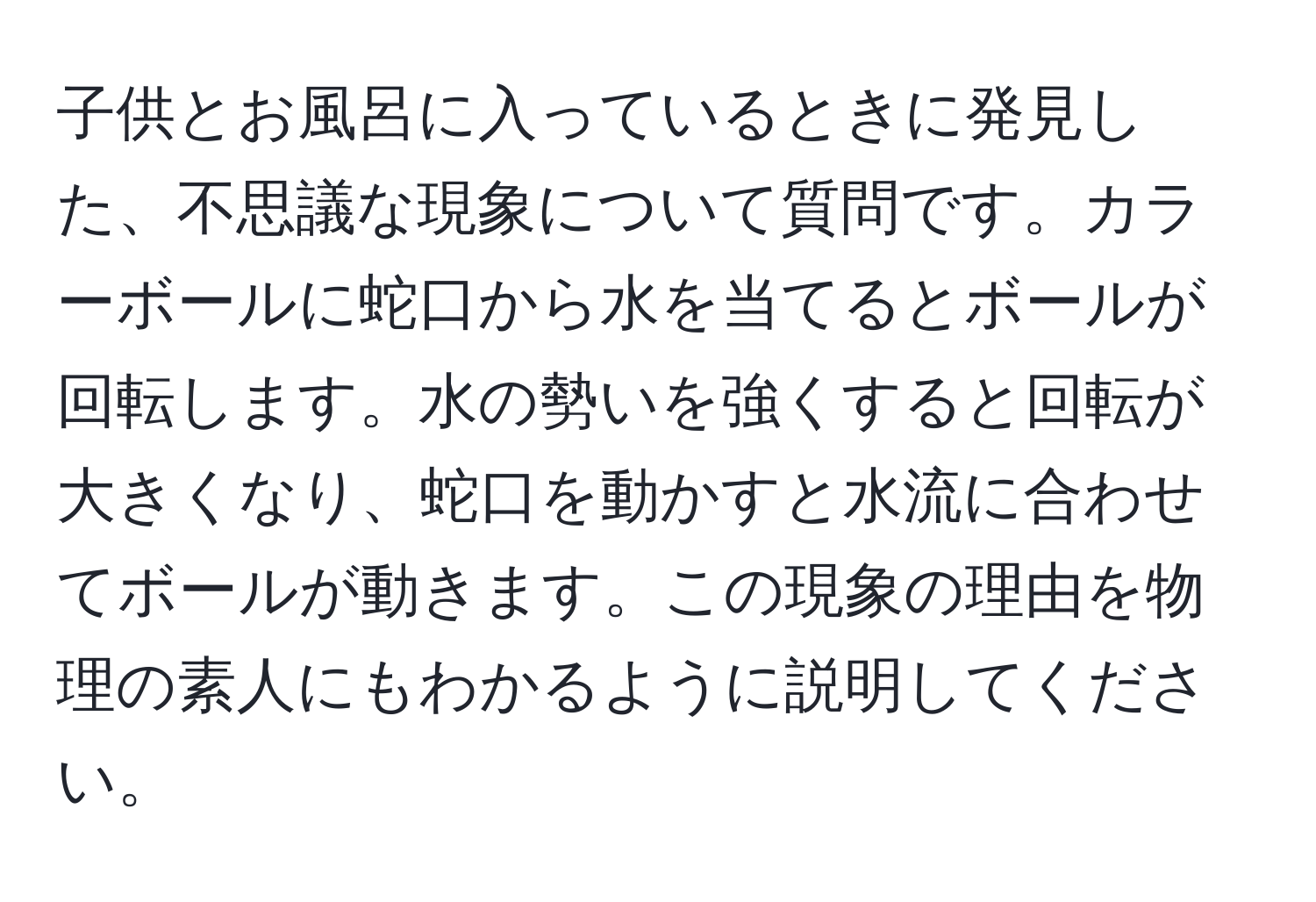 子供とお風呂に入っているときに発見した、不思議な現象について質問です。カラーボールに蛇口から水を当てるとボールが回転します。水の勢いを強くすると回転が大きくなり、蛇口を動かすと水流に合わせてボールが動きます。この現象の理由を物理の素人にもわかるように説明してください。