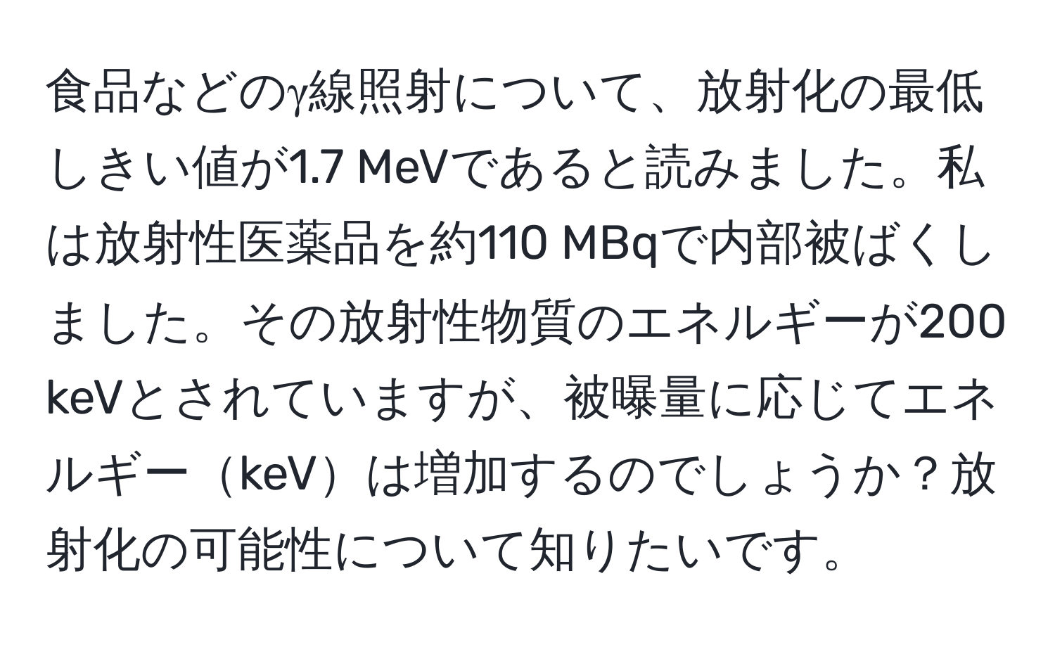 食品などのγ線照射について、放射化の最低しきい値が1.7 MeVであると読みました。私は放射性医薬品を約110 MBqで内部被ばくしました。その放射性物質のエネルギーが200 keVとされていますが、被曝量に応じてエネルギーkeVは増加するのでしょうか？放射化の可能性について知りたいです。