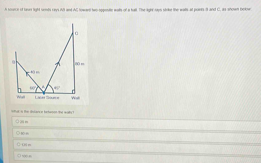 A source of laser light sends rays AB and AC toward two opposite walls of a hall. The light rays strike the walls at points B and C, as shown below:
What is the distance between the walls?
20 m
80 m
120 m
100 m