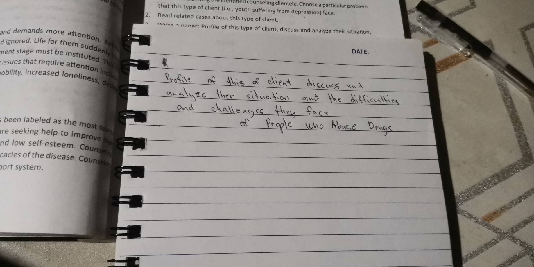 he luent hed counseling clientele. Choose a particular problem 
that this type of client (i.e., youth suffering from depression) face. 
2. Read related cases about this type of client. 
rite a paper: Profile of this type of client, discuss and analyze their situation, 
and demands more attention . R 
d ignored. Life for them suddenly 
DATE. 
ment stage must be instituted. This 
issues that require attention inc 
nobilit , increased o eline 
s been labeled as the most e . 
are seeking help to improve th 
nd low self-esteem. Counsel 
cacies of the disease. Counse 
port system.