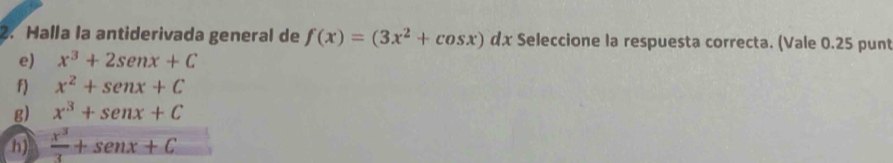 Halla la antiderivada general de f(x)=(3x^2+cos x) n dx Seleccione la respuesta correcta. (Vale 0.25 punt
e) x^3+2sen x+C
f) x^2+sen x+C
g) x^3+senx+C
h)  x^3/3 +sen x+C