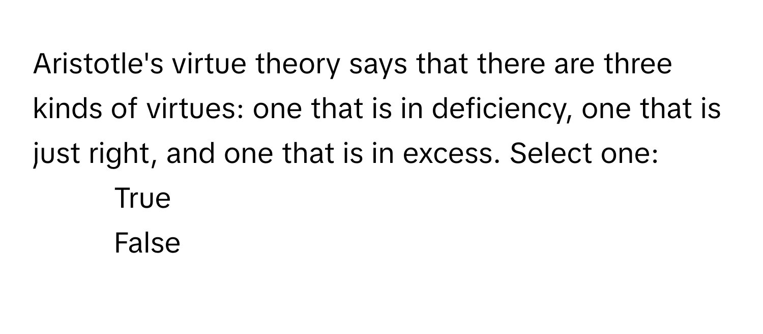 Aristotle's virtue theory says that there are three kinds of virtues: one that is in deficiency, one that is just right, and one that is in excess. Select one: 

1) True 
2) False