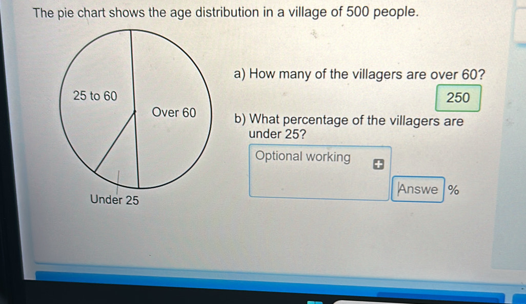 The pie chart shows the age distribution in a village of 500 people.
a) How many of the villagers are over 60?
250
b) What percentage of the villagers are
under 25?
Optional working
Answe %