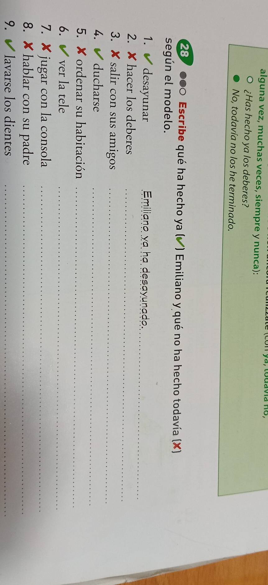 ya, todava no,
alguna vez, muchas veces, siempre y nunca):
¿Has hecho ya los deberes?
No, todavía no los he terminado.
287 ●00 Escribe qué ha hecho ya (✔) Emiliano y qué no ha hecho todavía (X)
según el modelo.
_
1. desayunar Emiliano ya ha desayunade.
_
2. hacer los deberes
3. x salir con sus amigos_
4. ducharse
_
5. ×ordenar su habitación_
6. ver la tele_
7. ✘ jugar con la consola_
8. ✘ hablar con su padre_
9. lavarse los dientes_