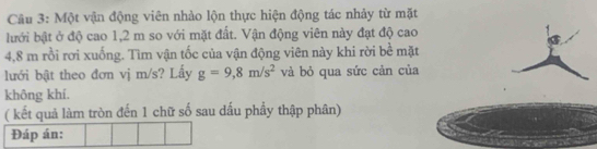 Một vận động viên nhào lộn thực hiện động tác nhảy từ mặt 
lưới bật ở độ cao 1,2 m so với mặt đất. Vận động viên này đạt độ cao
4,8 m rồi rơi xuống. Tìm vận tốc của vận động viên này khi rời bề mặt 
lưới bật theo đơn vj m/s? Lấy g=9,8m/s^2 và bỏ qua sức cản của 
không khí. 
( kết quả làm tròn đến 1 chữ số sau dấu phẩy thập phân) 
Đáp án: