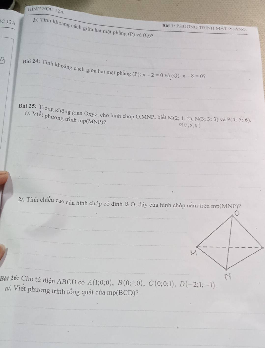 HÌNH HQC 12A 
C 12 
Bài 1: PHươnG Trình Mặt phàng. 
3/. Tính khoảng cách giữa hai mặt phẳng (P) và (Q)? 
Bài 24: Tính khoảng cách giữa hai mặt phẳng (P): x-2=0 và (Q):x-8=0 ? 
Bài 25: Trong không gian Oxyz, cho hình chóp O. MNP, biết M(2;1;2), N(3;3;3) và P(4;5;6). 
1/. Viết phương trình mp(MNP)? 
2/. Tính chiều cao của hình chóp có đỉnh là O, đáy của hình chóp nằm trên mp(MNP)? 
Bài 26: Cho tứ diện ABCD có A(1;0;0), B(0;1;0), C(0;0;1), D(-2;1;-1). 
a/. Viết phương trình tổng quát của mp(BCD) ?