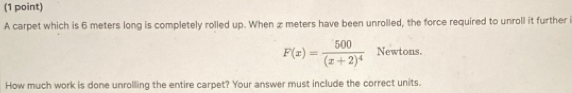 A carpet which is 6 meters long is completely rolled up. When æ meters have been unrolled, the force required to unroll it further i
F(x)=frac 500(x+2)^4 Newtons. 
How much work is done unrolling the entire carpet? Your answer must include the correct units.