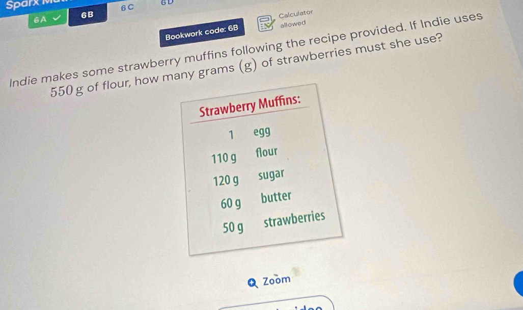 Sparxig 
6C 6D 
6A 
6B Calculator 
Bookwork code: 6B allowed 
Indie makes some strawberry muffins following the recipe provided. If Indie uses
550 g of flour, how many grams (g) of strawberries must she use? 
Q Zoom