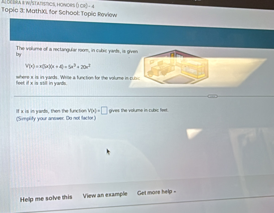 ALGEBRA II W/STATISTICS, HONORS (1 CR) - 4 
Topic 3: MathXL for School: Topic Review 
The volume of a rectangular room, in cubic yards, is given 
by
V(x)=x(5x)(x+4)=5x^3+20x^2
where x is in yards. Write a function for the volume in cubic
feet if x is still in yards. 
If x is in yards, then the function V(x)=□ gives the volume in cubic feet. 
(Simplify your answer. Do not factor.) 
Help me solve this View an example Get more help -