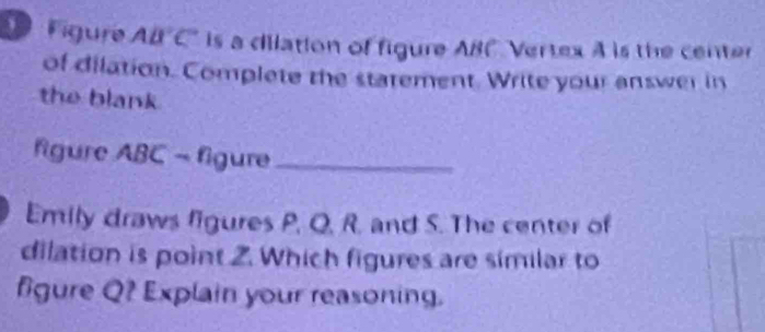 Figure AB°C is a dilation of figure ABC Vertex A is the center 
of dilation. Complete the statement. Write your answer in 
the blank 
figure ABC - figure_ 
Emily draws figures P, Q, R. and S. The center of 
dilation is point 2. Which figures are similar to 
fgure Q? Explain your reasoning.