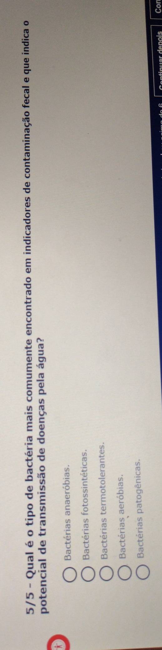 5/5 - Qual é o tipo de bactéria mais comumente encontrado em indicadores de contaminação fecal e que indica o
potencial de transmissão de doenças pela água?
*
Bactérias anaeróbias.
Bactérias fotossintéticas.
Bactérias termotolerantes.
Bactérias aeróbias.
Bactérias patogênicas.
Co ntínuar denois Cor