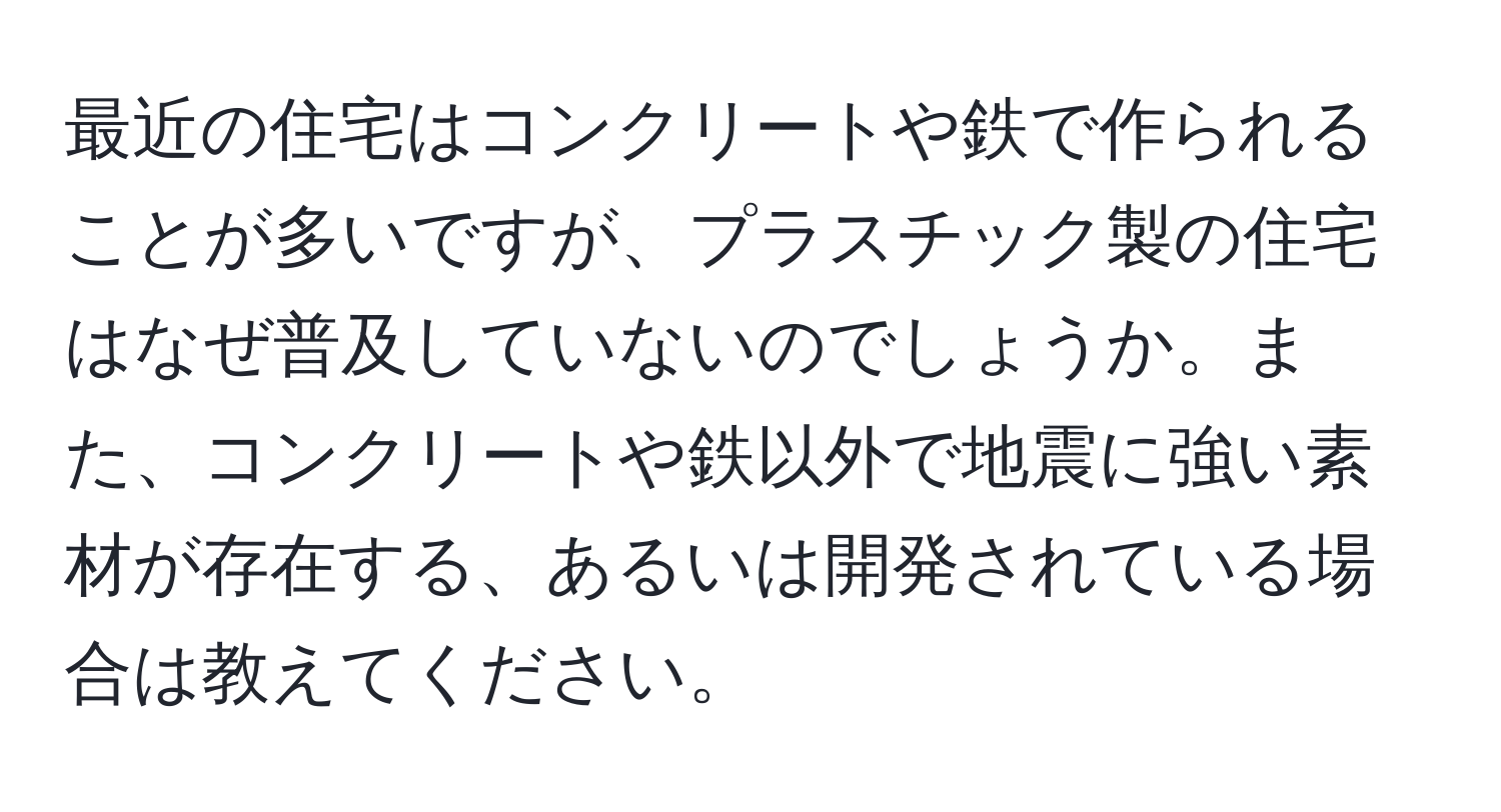 最近の住宅はコンクリートや鉄で作られることが多いですが、プラスチック製の住宅はなぜ普及していないのでしょうか。また、コンクリートや鉄以外で地震に強い素材が存在する、あるいは開発されている場合は教えてください。