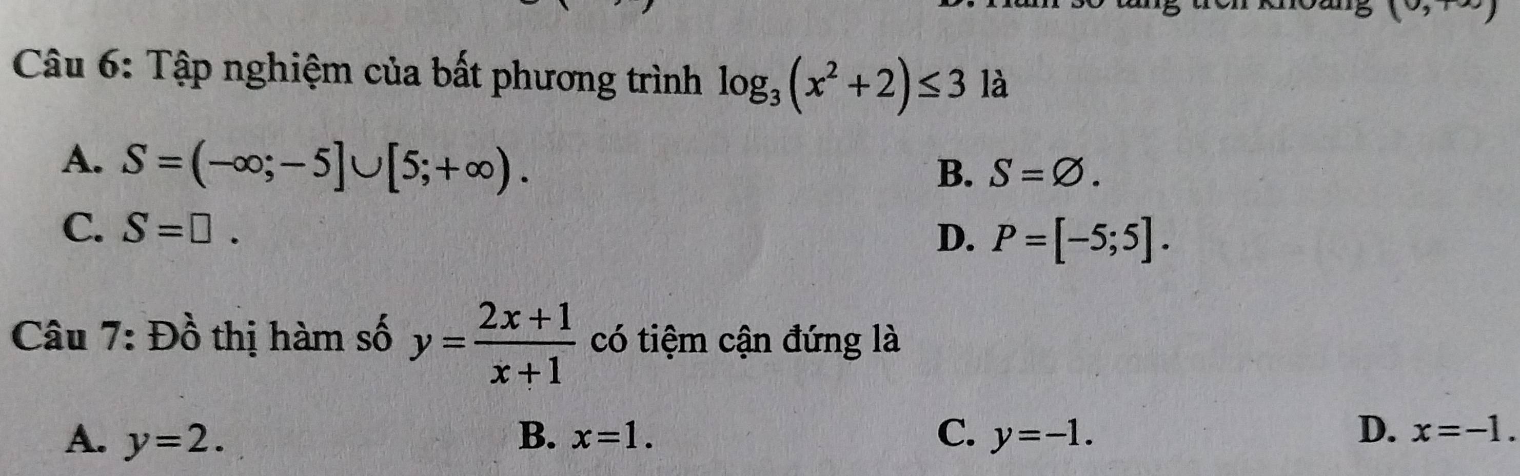 Tập nghiệm của bất phương trình log _3(x^2+2)≤ 3 là
A. S=(-∈fty ;-5]∪ [5;+∈fty ).
B. S=varnothing.
C. S=□. D. P=[-5;5]. 
Câu 7: Đồ thị hàm số y= (2x+1)/x+1  có tiệm cận đứng là
D.
A. y=2. B. x=1. C. y=-1. x=-1.