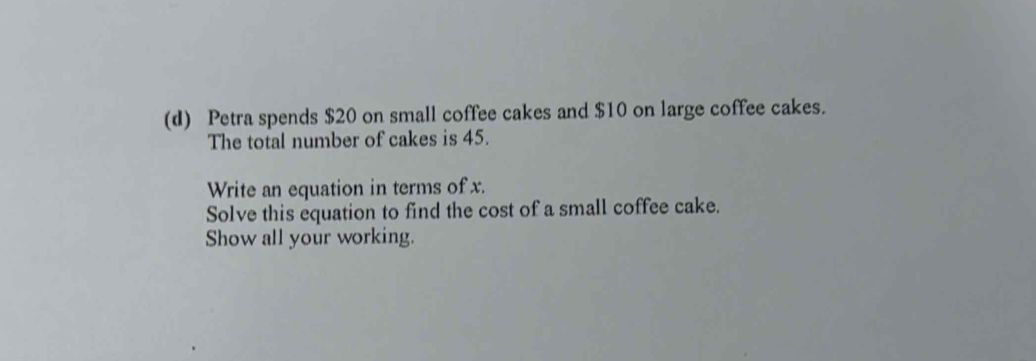 Petra spends $20 on small coffee cakes and $10 on large coffee cakes. 
The total number of cakes is 45. 
Write an equation in terms of x. 
Solve this equation to find the cost of a small coffee cake. 
Show all your working.