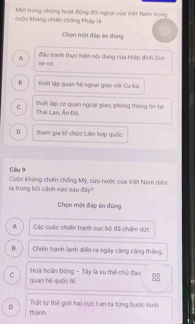 Một trong những hoạt động đối ngoại của Việt Nam trong
cuộc kháng chiến chống Pháp là
Chọn một đáp án đúng
A đấu tranh thực hiện nội dung của Hiệp định Giơ-
ne-vơ.
B thiết lập quan hệ ngoại giao với Cu-ba.
C thiết lập cơ quan ngoại giao, phòng thông tin tại
Thái Lan, Ấn Độ.
D tham gia tố chức Liên hợp quốc.
Câu 9
Cuộc kháng chiến chống Mỹ, cứu nước của Việt Nam diễn
ra trong bối cảnh nào sau đây?
Chọn một đáp án đúng
A Các cuộc chiến tranh cục bộ đã chấm dứt.
B Chiến tranh lạnh diễn ra ngày càng căng thắng.
C Hoà hoãn Đông - Tây là xu thế chủ đạo □□
quan hệ quốc tế.
=□
D
Trật tự thế giới hai cực I-an-ta từng bước hình
thành,