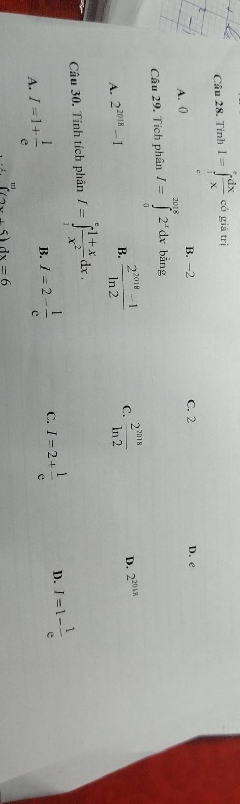 Tính I=∈tlimits _ 1/e ^e dx/x .cogiatr 1
B. -2 D. e
A. 0 C. 2
Câu 29. Tích phân I=∈tlimits _0^((2018)2^x)dxbing
A. 2^(2018)-1
B.  (2^(2018)-1)/ln 2   2^(2018)/ln 2  D. 2^(2018)
C.
Câu 30. Tính tích phân I=∈tlimits _1^(efrac 1+x)x^2dx.
A. I=1+ 1/e  B. I=2- 1/e 
C. I=2+ 1/e 
D. I=1- 1/e 
m
∈t (2x+5)dx=6