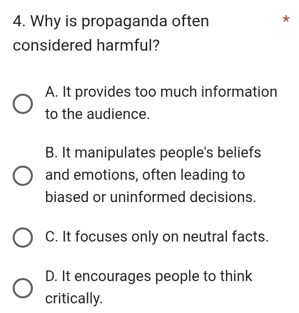 Why is propaganda often
*
considered harmful?
A. It provides too much information
to the audience.
B. It manipulates people's beliefs
and emotions, often leading to
biased or uninformed decisions.
C. It focuses only on neutral facts.
D. It encourages people to think
critically.