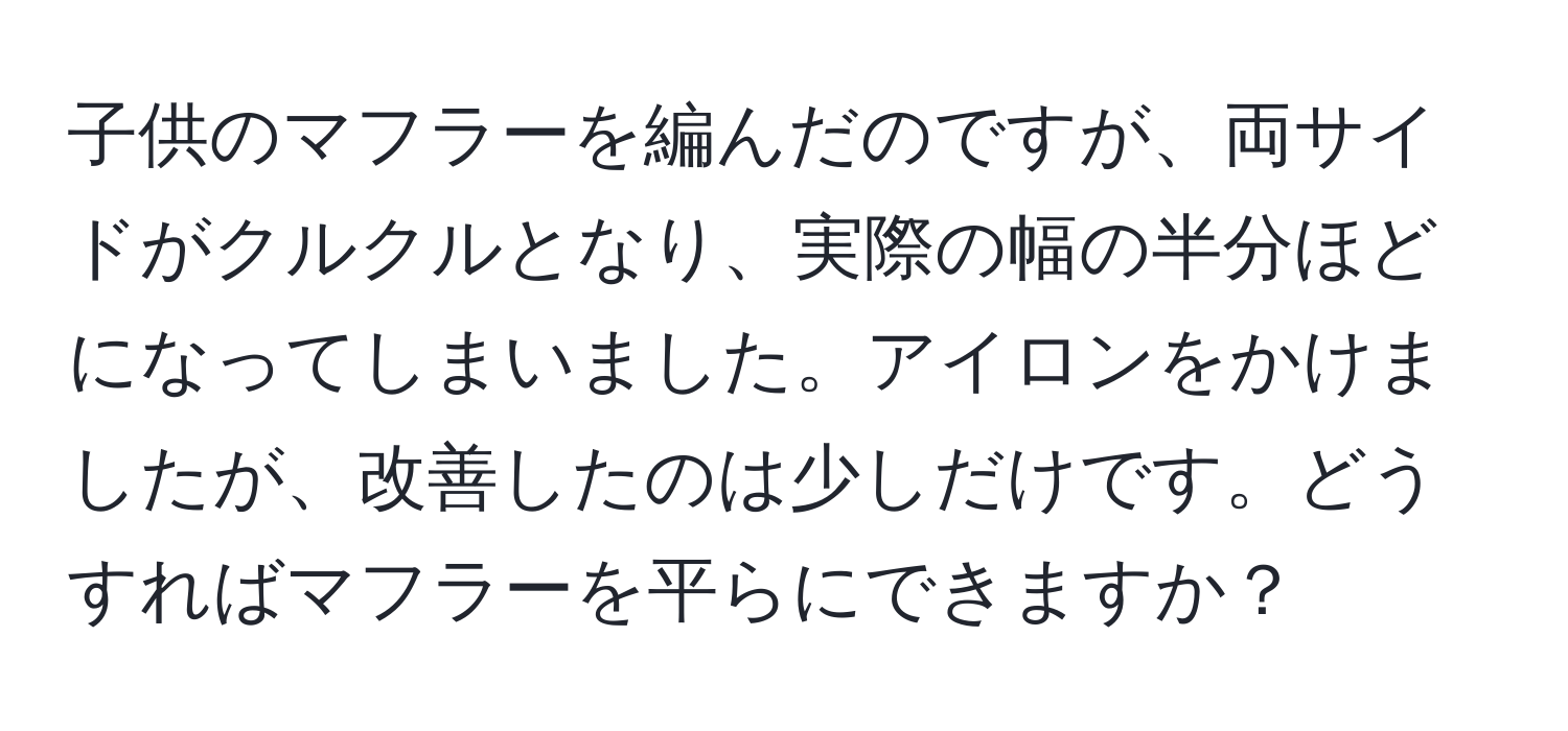 子供のマフラーを編んだのですが、両サイドがクルクルとなり、実際の幅の半分ほどになってしまいました。アイロンをかけましたが、改善したのは少しだけです。どうすればマフラーを平らにできますか？